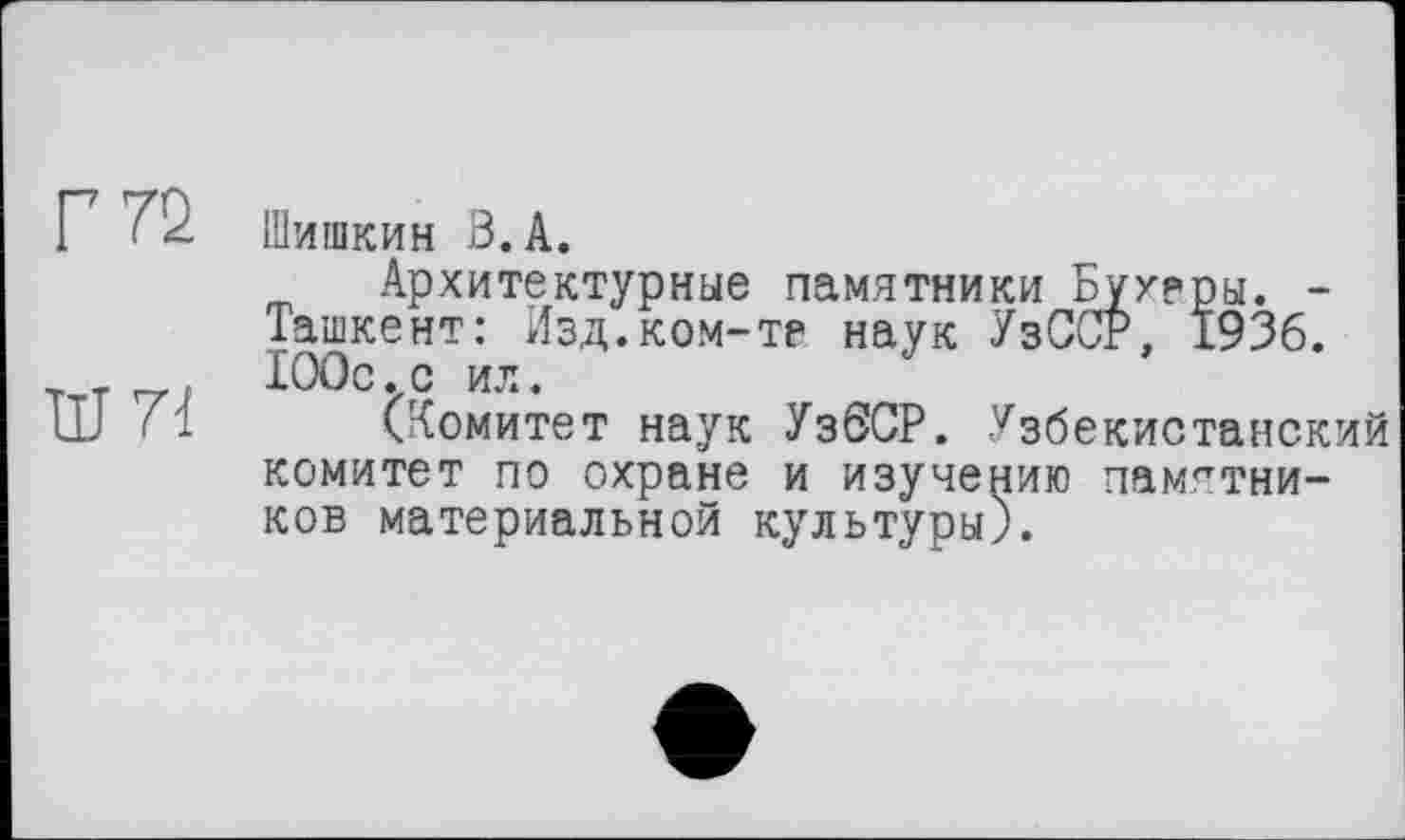 ﻿Г 72
Ш71
Шишкин В.А.
Архитектурные памятники Бухеры. -Ташкент: Изд.ком-те наук УзССР, 1936. 100с.с ил.
(Комитет наук УзбСР. Узбекистанский комитет по охране и изучению памятников материальной культуры).